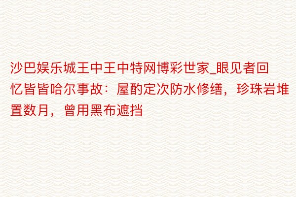 沙巴娱乐城王中王中特网博彩世家_眼见者回忆皆皆哈尔事故：屋酌定次防水修缮，珍珠岩堆置数月，曾用黑布遮挡