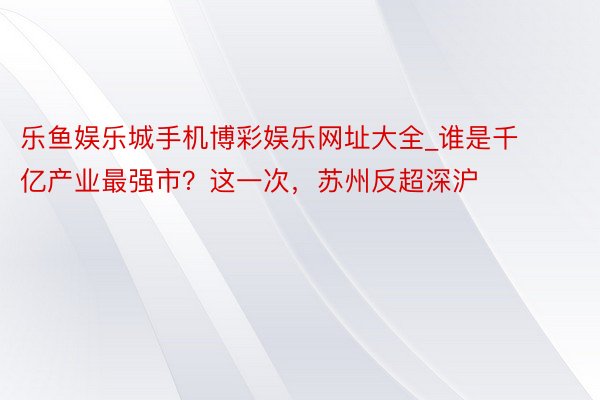 乐鱼娱乐城手机博彩娱乐网址大全_谁是千亿产业最强市？这一次，苏州反超深沪