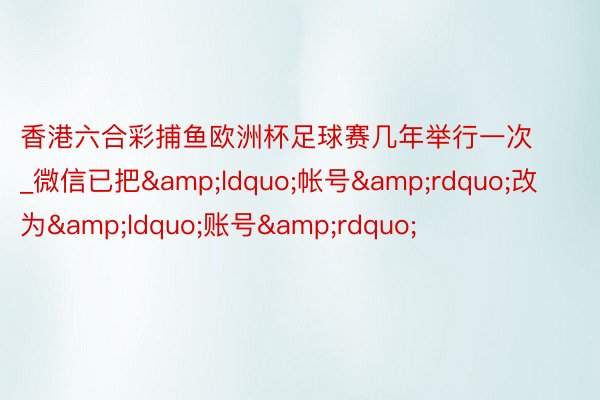 香港六合彩捕鱼欧洲杯足球赛几年举行一次_微信已把&ldquo;帐号&rdquo;改为&ldquo;账号&rdquo;