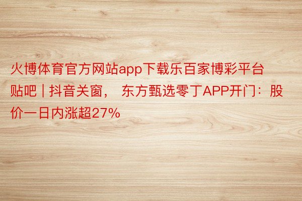 火博体育官方网站app下载乐百家博彩平台贴吧 | 抖音关窗， 东方甄选零丁APP开门：股价一日内涨超27%