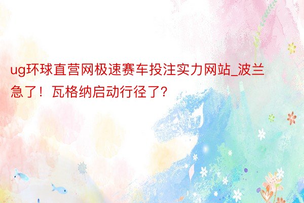 ug环球直营网极速赛车投注实力网站_波兰急了！瓦格纳启动行径了？