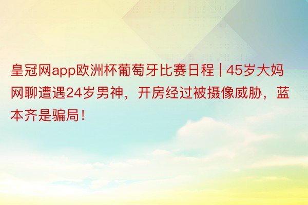 皇冠网app欧洲杯葡萄牙比赛日程 | 45岁大妈网聊遭遇24岁男神，开房经过被摄像威胁，蓝本齐是骗局！