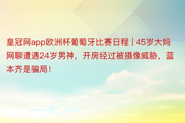 皇冠网app欧洲杯葡萄牙比赛日程 | 45岁大妈网聊遭遇24岁男神，开房经过被摄像威胁，蓝本齐是骗局！