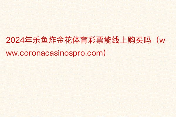 2024年乐鱼炸金花体育彩票能线上购买吗（www.coronacasinospro.com）