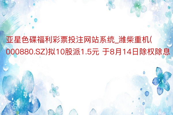 亚星色碟福利彩票投注网站系统_潍柴重机(000880.SZ)拟10股派1.5元 于8月14日除权除息