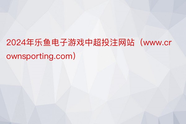 2024年乐鱼电子游戏中超投注网站（www.crownsporting.com）
