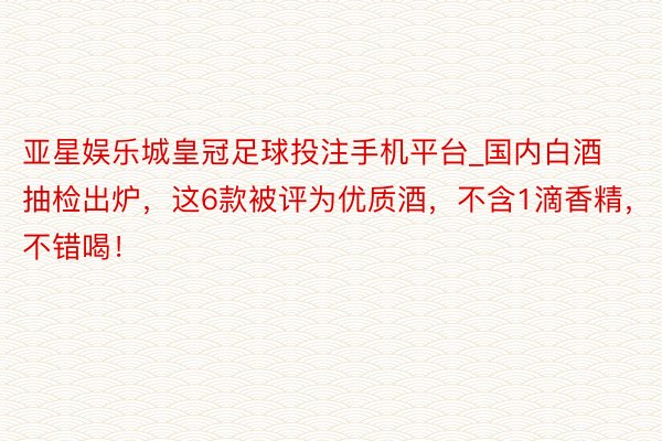 亚星娱乐城皇冠足球投注手机平台_国内白酒抽检出炉，这6款被评为优质酒，不含1滴香精，不错喝！