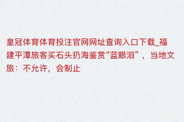 皇冠体育体育投注官网网址查询入口下载_福建平潭旅客买石头扔海鉴赏“蓝眼泪” ，当地文旅：不允许，会制止