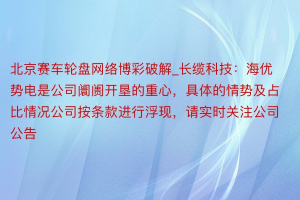 北京赛车轮盘网络博彩破解_长缆科技：海优势电是公司阛阓开垦的重心，具体的情势及占比情况公司按条款进行浮现，请实时关注公司公告