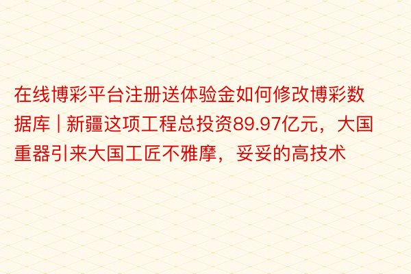 在线博彩平台注册送体验金如何修改博彩数据库 | 新疆这项工程总投资89.97亿元，大国重器引来大国工匠不雅摩，妥妥的高技术