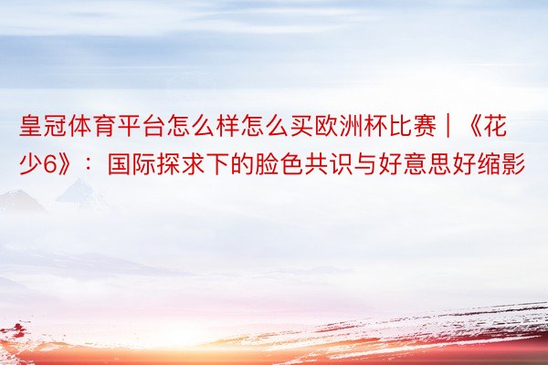 皇冠体育平台怎么样怎么买欧洲杯比赛 | 《花少6》：国际探求下的脸色共识与好意思好缩影